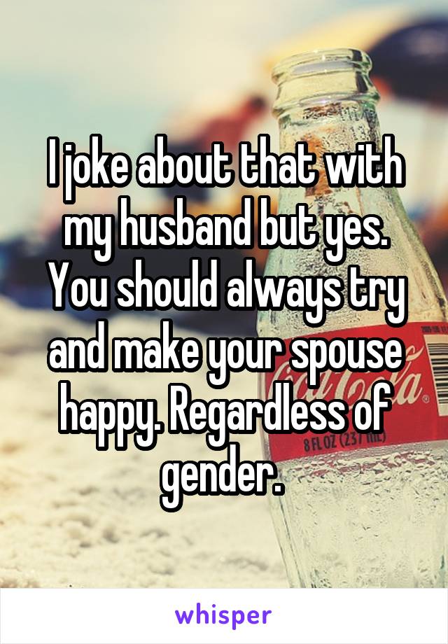I joke about that with my husband but yes. You should always try and make your spouse happy. Regardless of gender. 