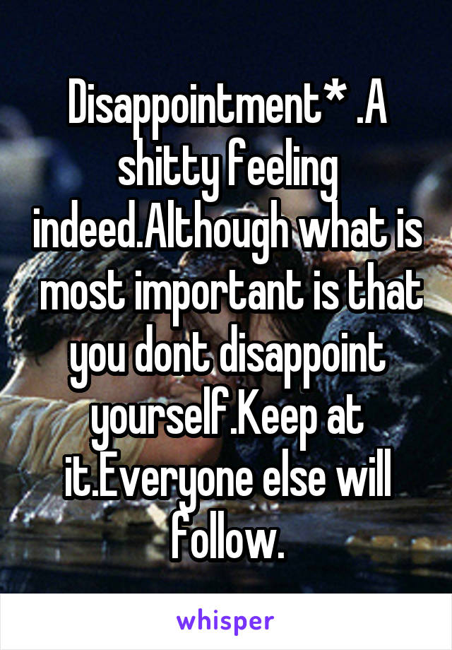 Disappointment* .A shitty feeling indeed.Although what is  most important is that you dont disappoint yourself.Keep at it.Everyone else will follow.