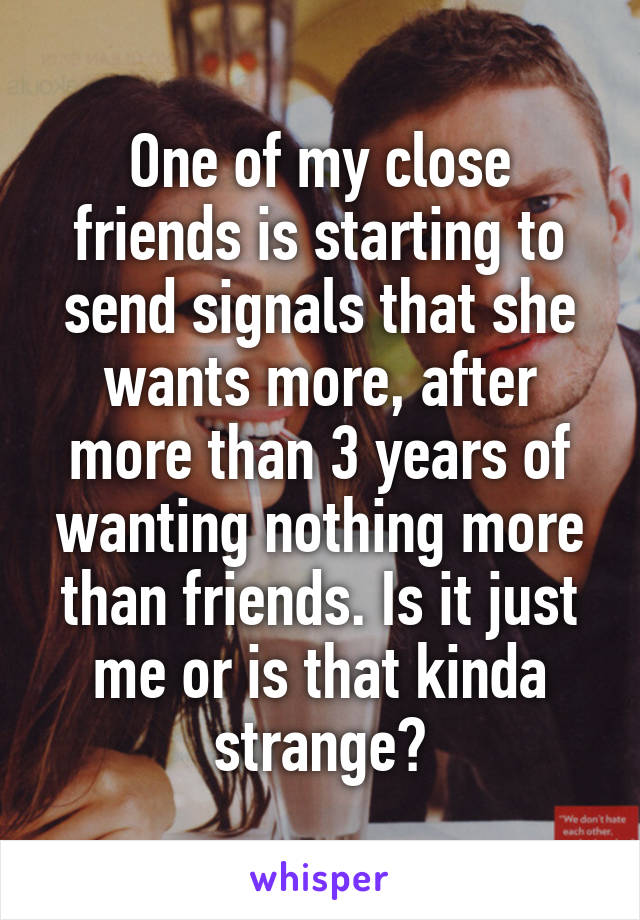 One of my close friends is starting to send signals that she wants more, after more than 3 years of wanting nothing more than friends. Is it just me or is that kinda strange?
