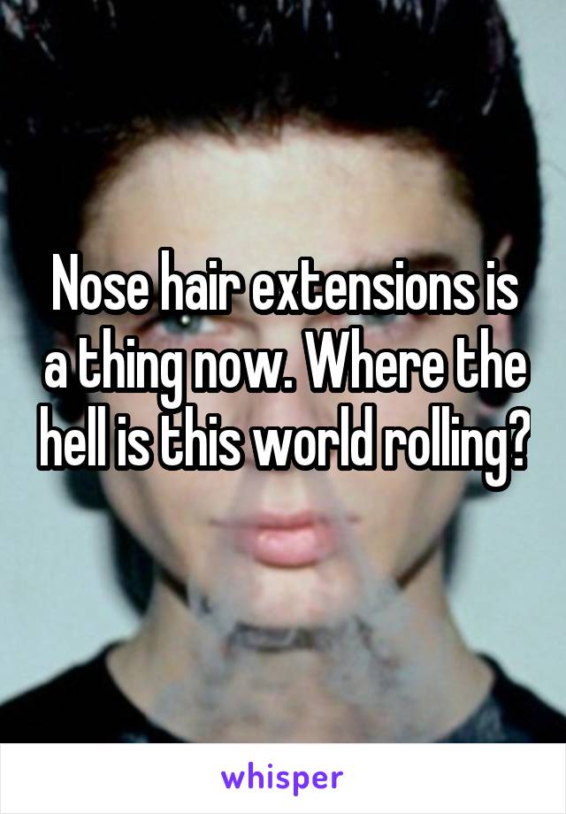 Nose hair extensions is a thing now. Where the hell is this world rolling? 