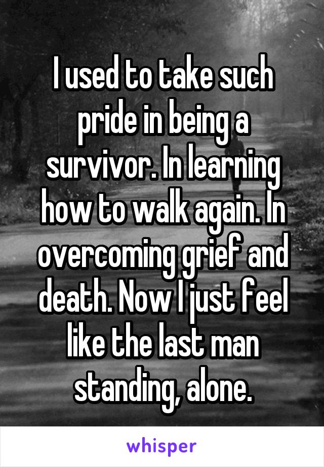 I used to take such pride in being a survivor. In learning how to walk again. In overcoming grief and death. Now I just feel like the last man standing, alone.
