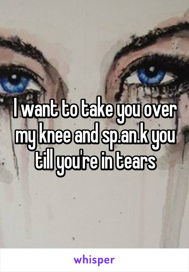 I want to take you over my knee and sp.an.k you till you're in tears