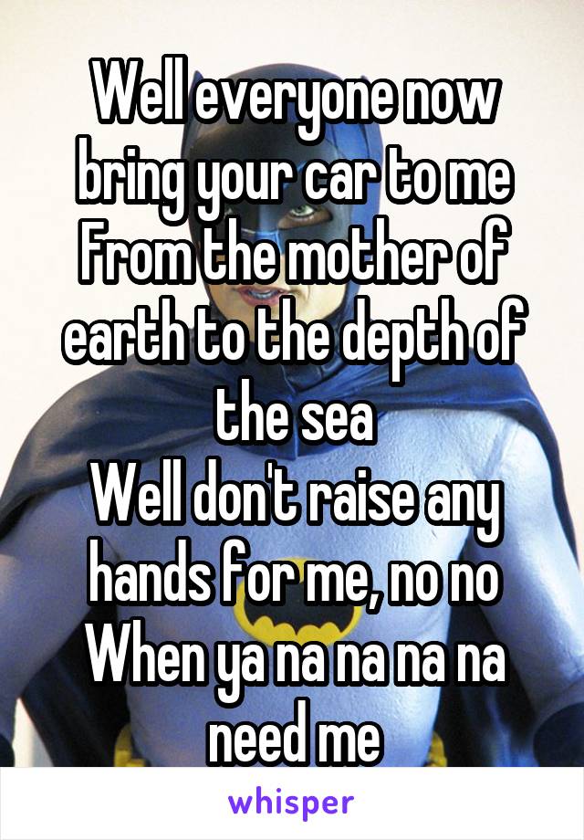 Well everyone now bring your car to me
From the mother of earth to the depth of the sea
Well don't raise any hands for me, no no
When ya na na na na need me