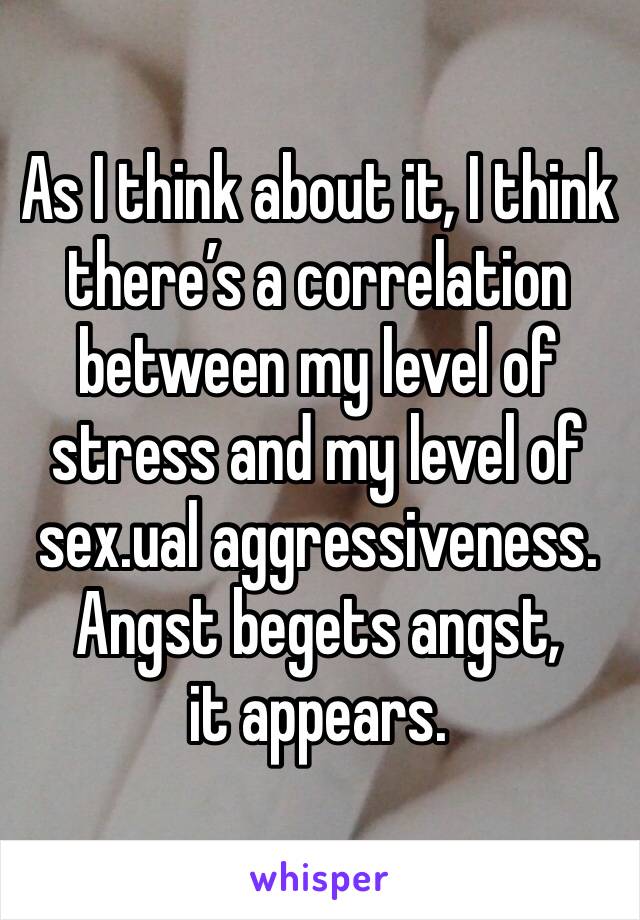 As I think about it, I think there’s a correlation between my level of stress and my level of sex.ual aggressiveness. 
Angst begets angst, it appears.