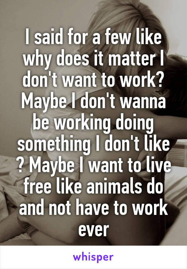 I said for a few like why does it matter I don't want to work? Maybe I don't wanna be working doing something I don't like ? Maybe I want to live free like animals do and not have to work ever