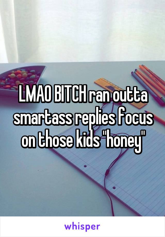 LMAO BITCH ran outta smartass replies focus on those kids "honey"