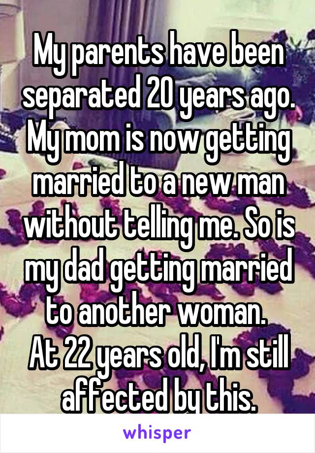 My parents have been separated 20 years ago. My mom is now getting married to a new man without telling me. So is my dad getting married to another woman. 
At 22 years old, I'm still affected by this.