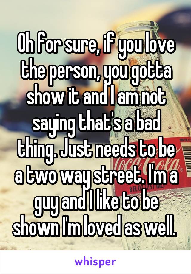 Oh for sure, if you love the person, you gotta show it and I am not saying that's a bad thing. Just needs to be a two way street. I'm a guy and I like to be shown I'm loved as well. 