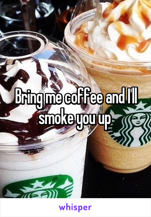 Bring me coffee and I'll smoke you up 