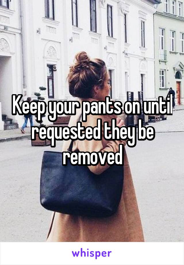 Keep your pants on until requested they be removed