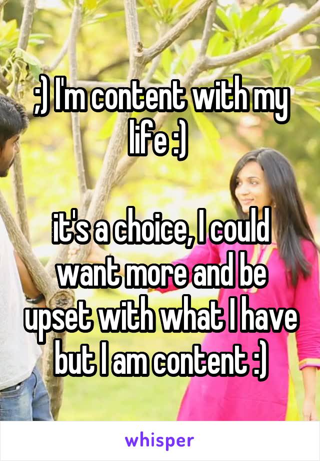 ;) I'm content with my life :) 

it's a choice, I could want more and be upset with what I have but I am content :)