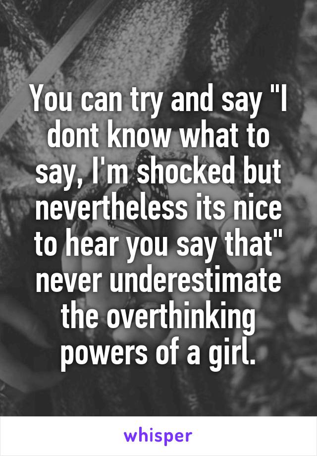 You can try and say "I dont know what to say, I'm shocked but nevertheless its nice to hear you say that" never underestimate the overthinking powers of a girl.