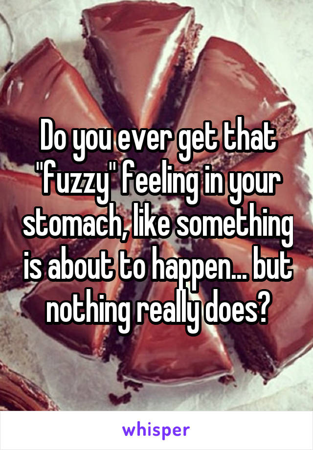 Do you ever get that "fuzzy" feeling in your stomach, like something is about to happen... but nothing really does?