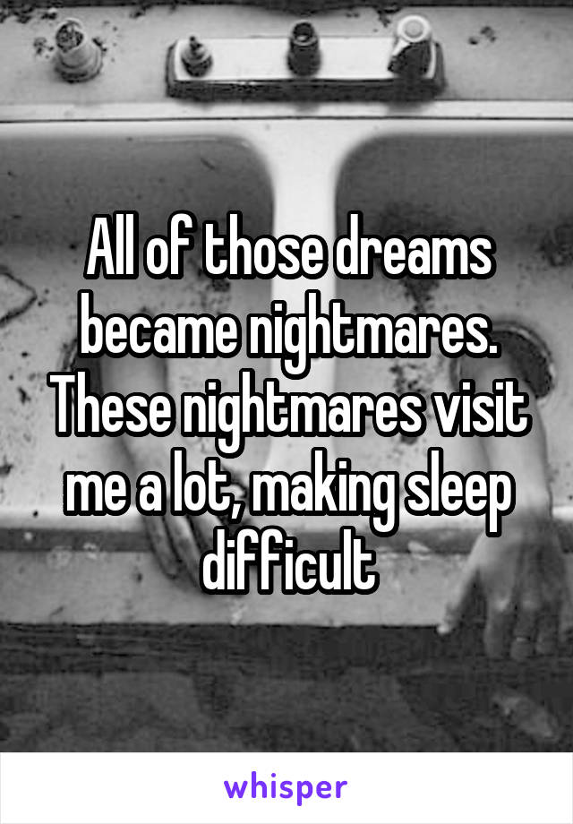 All of those dreams became nightmares. These nightmares visit me a lot, making sleep difficult