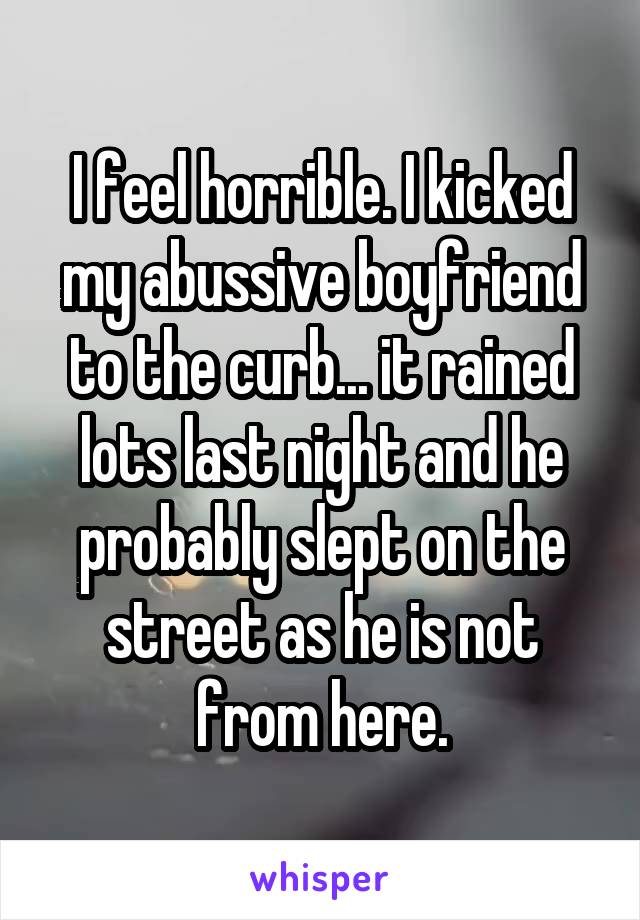 I feel horrible. I kicked my abussive boyfriend to the curb... it rained lots last night and he probably slept on the street as he is not from here.
