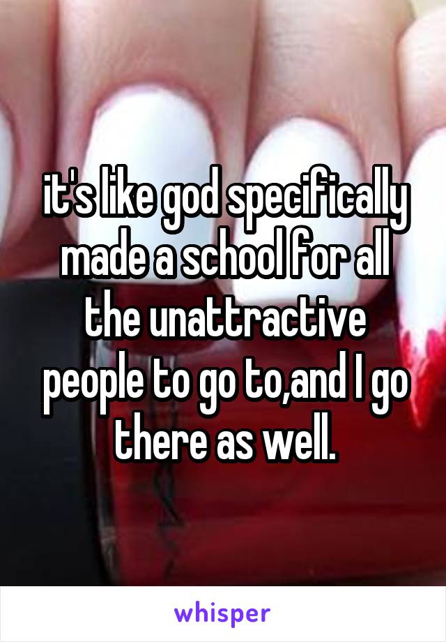 it's like god specifically made a school for all the unattractive people to go to,and I go there as well.