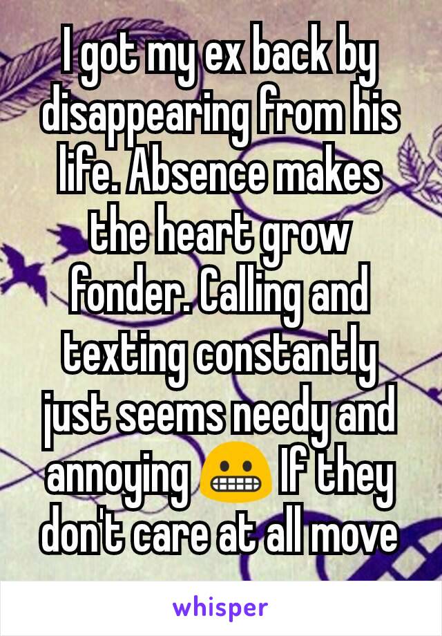 I got my ex back by disappearing from his life. Absence makes the heart grow fonder. Calling and texting constantly just seems needy and annoying 😬 If they don't care at all move on.