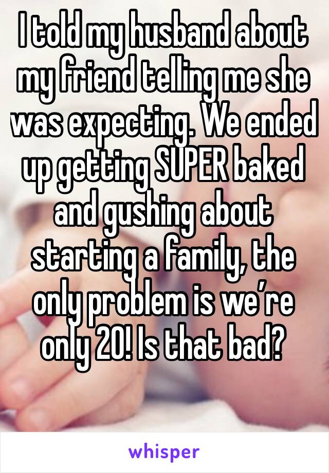 I told my husband about my friend telling me she was expecting. We ended up getting SUPER baked and gushing about starting a family, the only problem is we’re only 20! Is that bad?