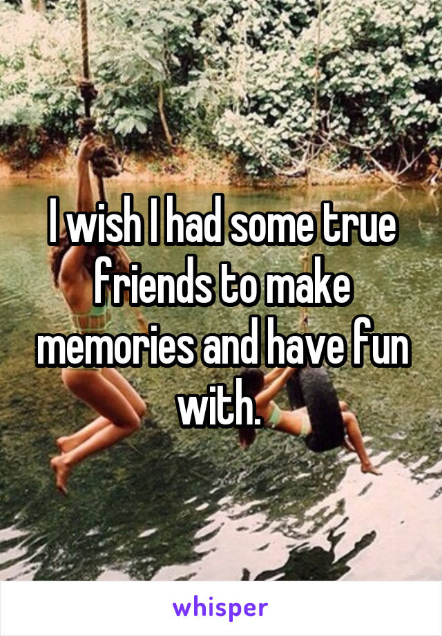 I wish I had some true friends to make memories and have fun with. 