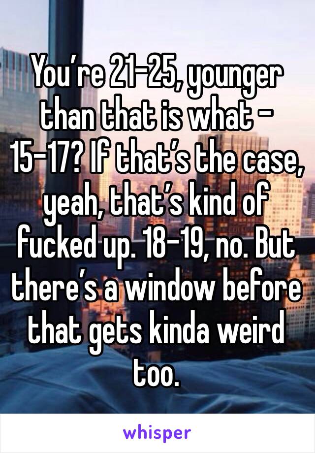 You’re 21-25, younger than that is what - 15-17? If that’s the case, yeah, that’s kind of fucked up. 18-19, no. But there’s a window before that gets kinda weird too.