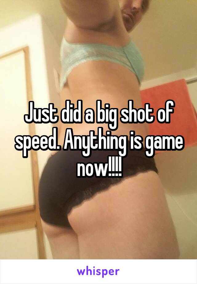 Just did a big shot of speed. Anything is game now!!!!