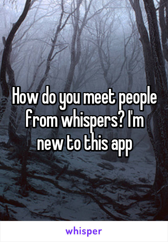 How do you meet people from whispers? I'm new to this app