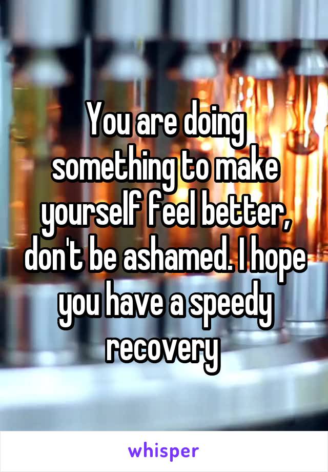 You are doing something to make yourself feel better, don't be ashamed. I hope you have a speedy recovery 