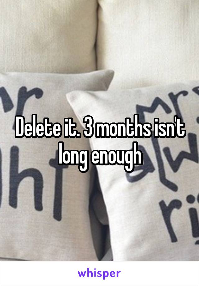 Delete it. 3 months isn't long enough