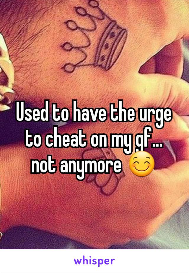 Used to have the urge to cheat on my gf... not anymore 😊