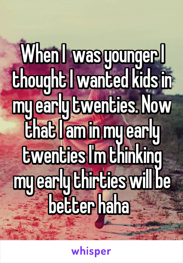 When I  was younger I thought I wanted kids in my early twenties. Now that I am in my early twenties I'm thinking my early thirties will be better haha  