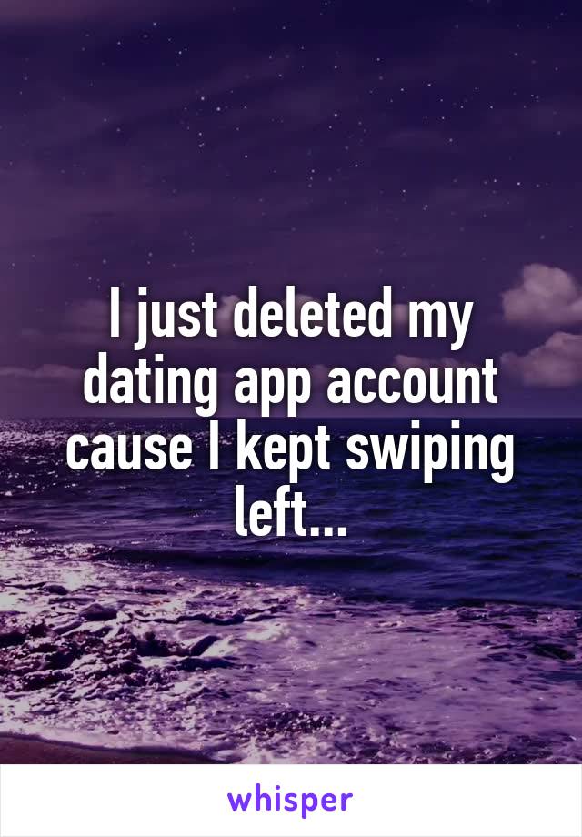 I just deleted my dating app account cause I kept swiping left...