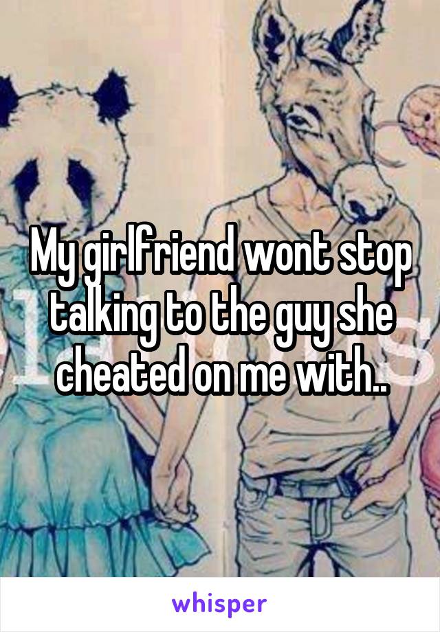 My girlfriend wont stop talking to the guy she cheated on me with..