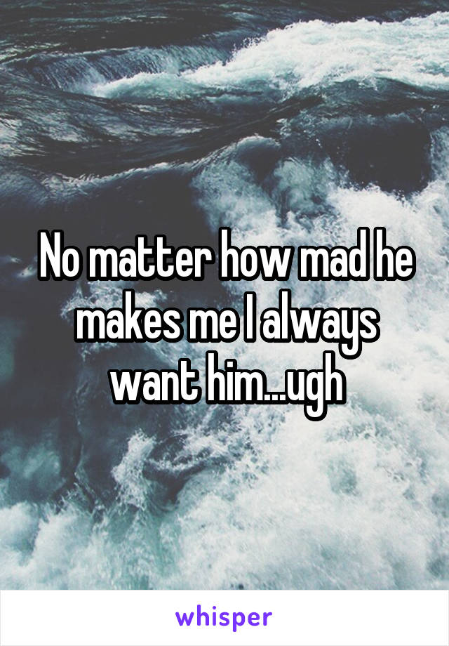 No matter how mad he makes me I always want him...ugh