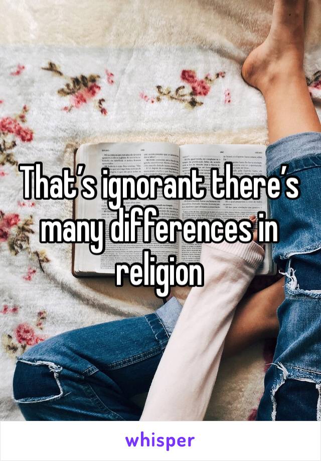 That’s ignorant there’s many differences in religion