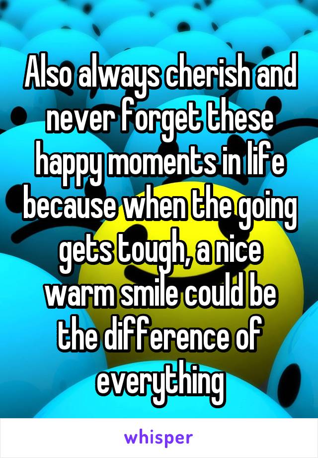Also always cherish and never forget these happy moments in life because when the going gets tough, a nice warm smile could be the difference of everything