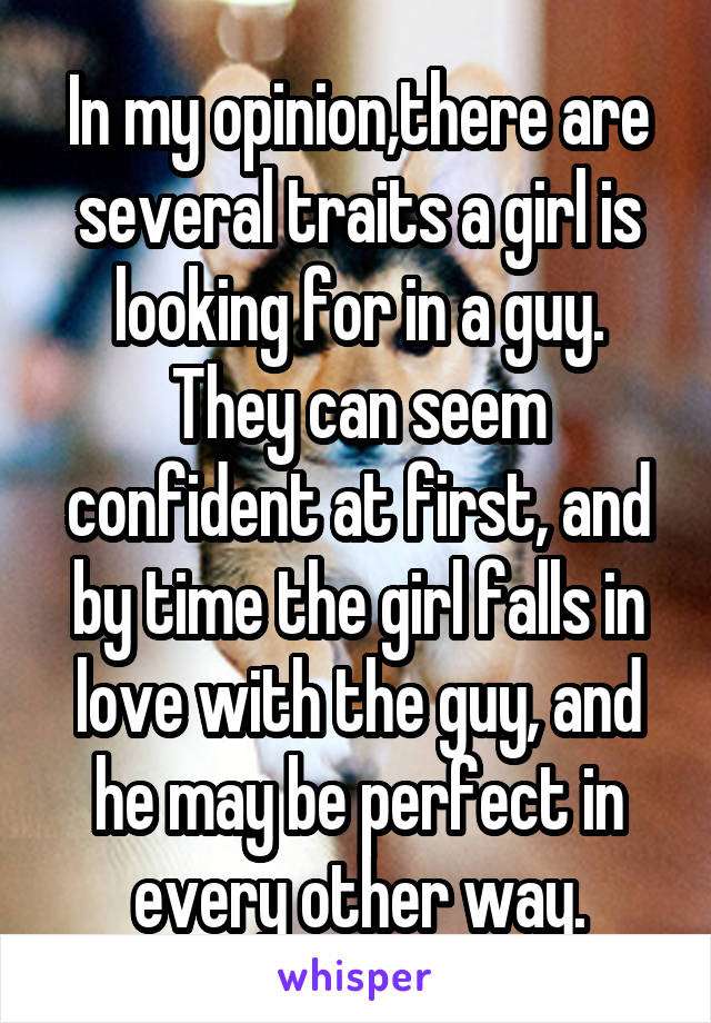 In my opinion,there are several traits a girl is looking for in a guy. They can seem confident at first, and by time the girl falls in love with the guy, and he may be perfect in every other way.