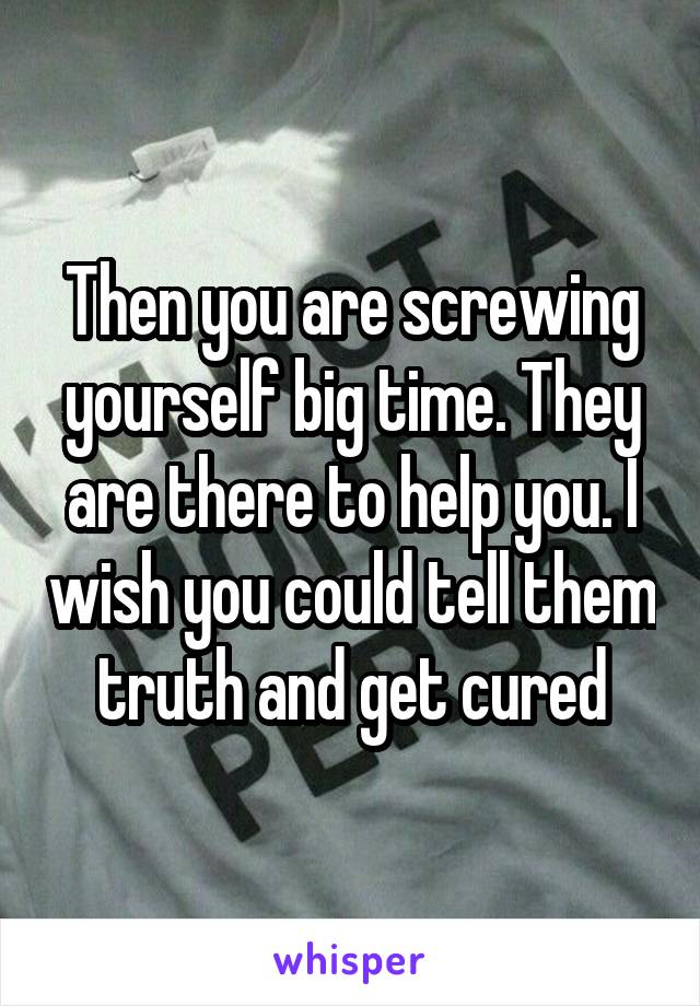 Then you are screwing yourself big time. They are there to help you. I wish you could tell them truth and get cured