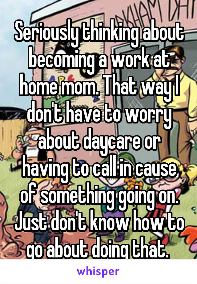 Seriously thinking about becoming a work at home mom. That way I don't have to worry about daycare or having to call in cause of something going on. Just don't know how to go about doing that. 