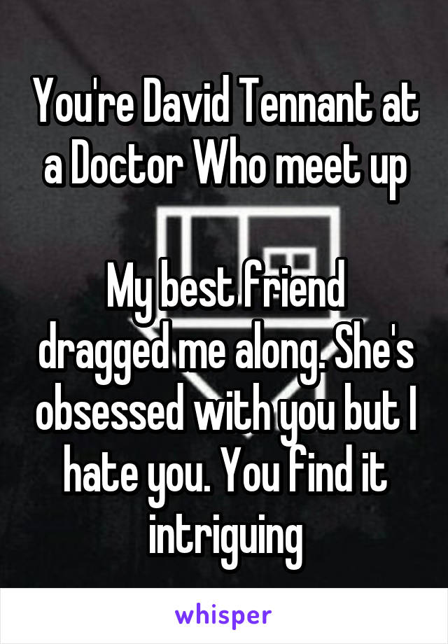 You're David Tennant at a Doctor Who meet up

My best friend dragged me along. She's obsessed with you but I hate you. You find it intriguing