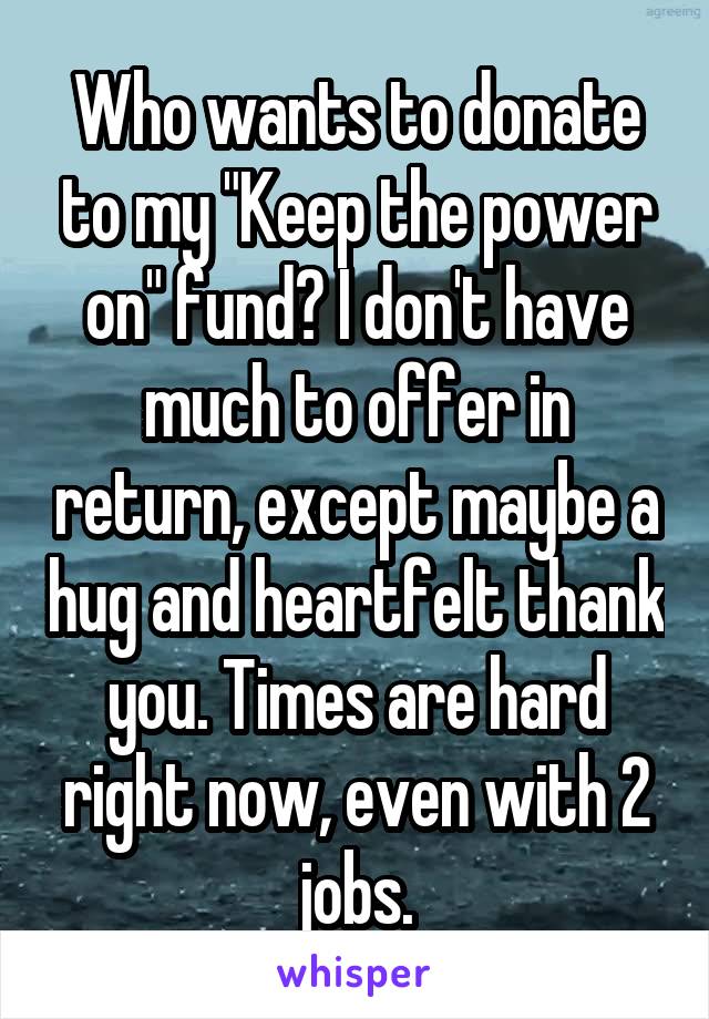 Who wants to donate to my "Keep the power on" fund? I don't have much to offer in return, except maybe a hug and heartfelt thank you. Times are hard right now, even with 2 jobs.