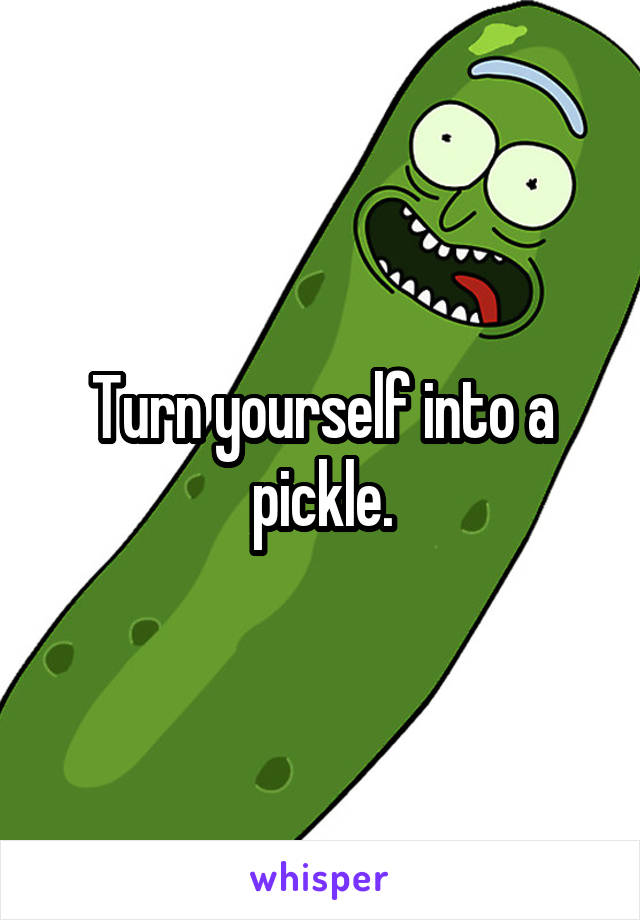 Turn yourself into a pickle.