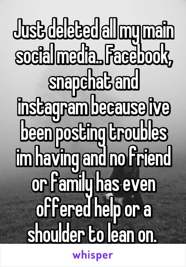Just deleted all my main social media.. Facebook, snapchat and instagram because ive been posting troubles im having and no friend or family has even offered help or a shoulder to lean on. 
