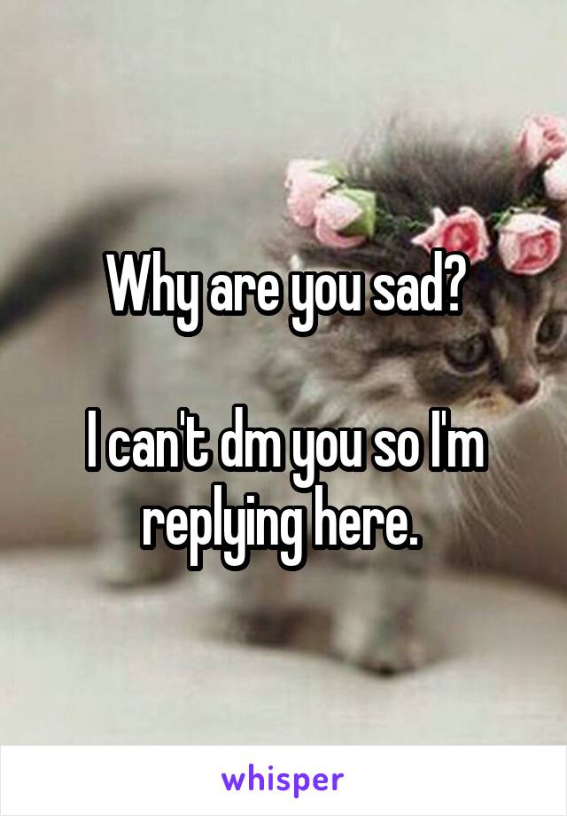 Why are you sad?

I can't dm you so I'm replying here. 