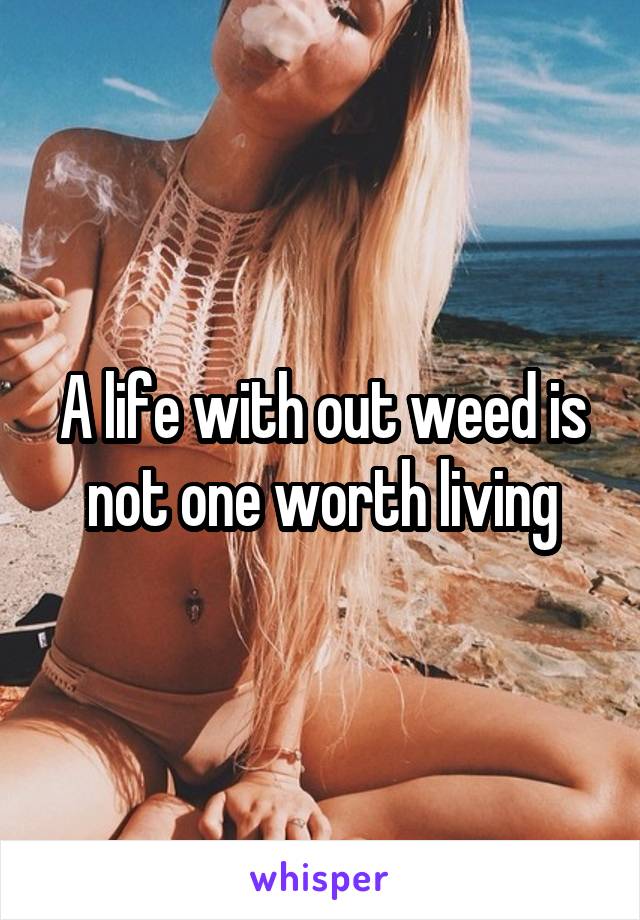 A life with out weed is not one worth living