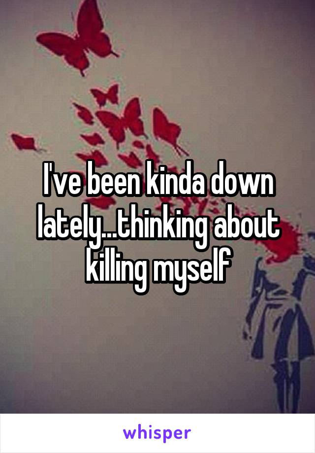 I've been kinda down lately...thinking about killing myself