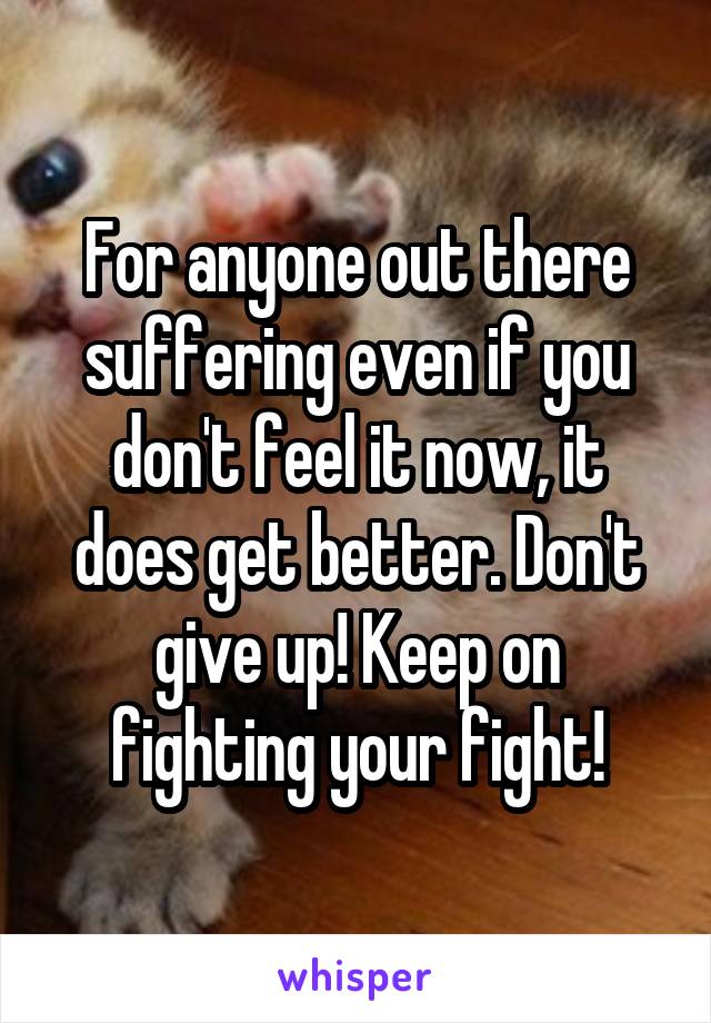 For anyone out there suffering even if you don't feel it now, it does get better. Don't give up! Keep on fighting your fight!