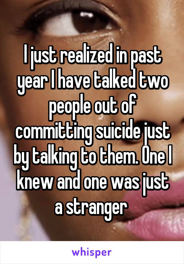 I just realized in past year I have talked two people out of committing suicide just by talking to them. One I knew and one was just a stranger 