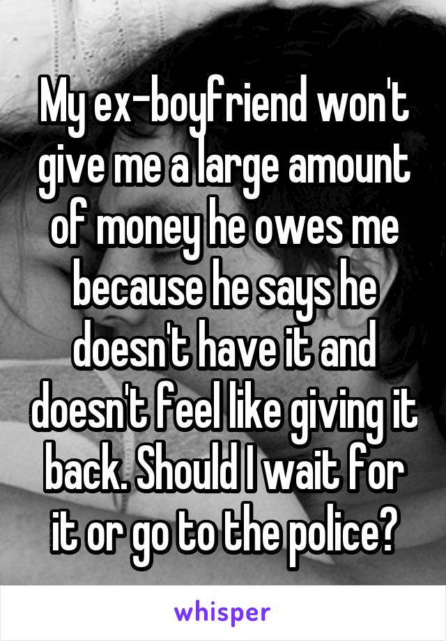 My ex-boyfriend won't give me a large amount of money he owes me because he says he doesn't have it and doesn't feel like giving it back. Should I wait for it or go to the police?
