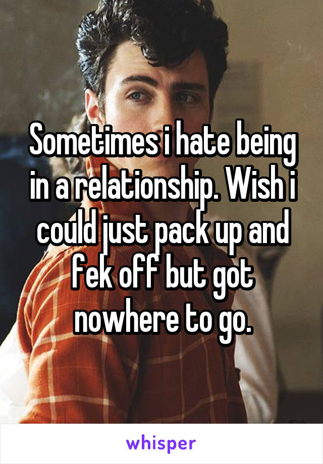 Sometimes i hate being in a relationship. Wish i could just pack up and fek off but got nowhere to go.