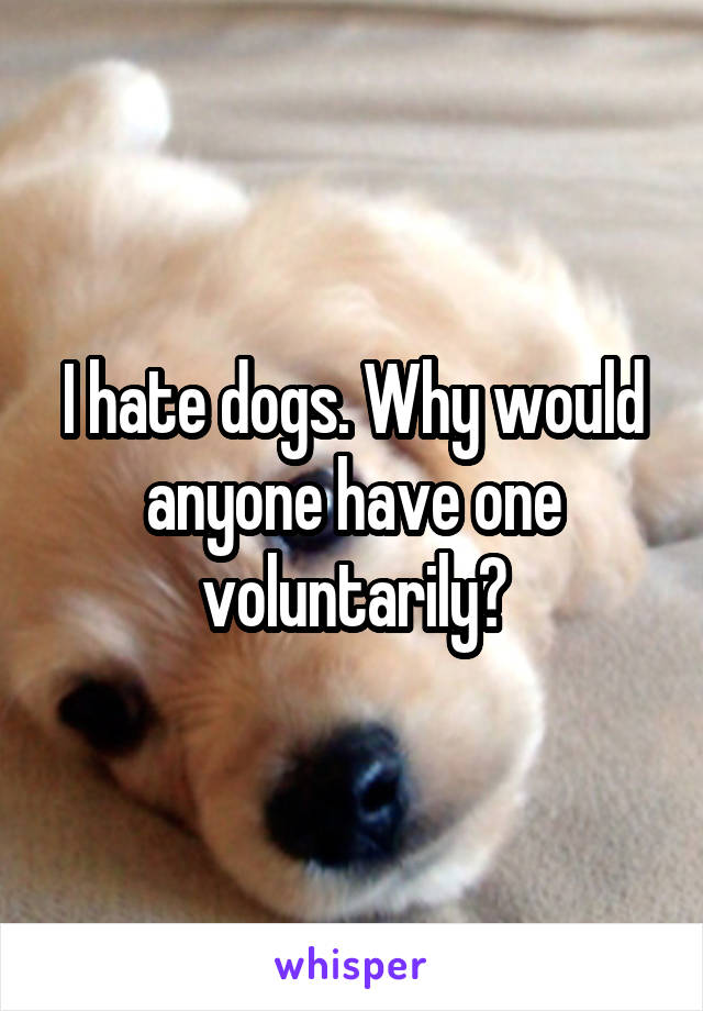 I hate dogs. Why would anyone have one voluntarily?